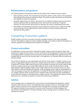 143
Related patterns and guidance
The following patterns and guidance might also be relevant when implementing this pattern:
Data Consistency Primer. The Compensating Transaction pattern is often used to undo operations
that implement the eventual consistency model. This primer provides information on the benefits
and tradeoffs of eventual consistency.
Scheduler-Agent-Supervisor Pattern. Describes how to implement resilient systems that perform
business operations that use distributed services and resources. Sometimes, it might be
necessary to undo the work performed by an operation by using a compensating transaction.
Retry Pattern. Compensating transactions can be expensive to perform and it might be possible
to minimize their use by implementing an effective policy of retrying failing operations by
following the Retry pattern.
Competing Consumers pattern
Enable multiple concurrent consumers to process messages received on the same messaging
channel. This enables a system to process multiple messages concurrently to optimize throughput, to
improve scalability and availability, and to balance the workload.
Context and problem
An application running in the cloud is expected to handle a large number of requests. Rather than
process each request synchronously, a common technique is for the application to pass them through
a messaging system to another service (a consumer service) that handles them asynchronously. This
strategy helps to ensure that the business logic in the application isn’t blocked while the requests are
being processed.
The number of requests can vary significantly over time for many reasons. A sudden increase in user
activity or aggregated requests coming from multiple tenants can cause an unpredictable workload.
At peak hours a system might need to process many hundreds of requests per second, while at other
times the number could be very small. Additionally, the nature of the work performed to handle
these requests might be highly variable. Using a single instance of the consumer service can cause
that instance to become flooded with requests, or the messaging system might be overloaded by an
influx of messages coming from the application. To handle this fluctuating workload, the system can
run multiple instances of the consumer service. However, these consumers must be coordinated to
ensure that each message is only delivered to a single consumer. The workload also needs to be load
balanced across consumers to prevent an instance from becoming a bottleneck.
•
•
•
Solution
Use a message queue to implement the communication channel between the application and the
instances of the consumer service. The application posts requests in the form of messages to the
queue, and the consumer service instances receive messages from the queue and process them.
This approach enables the same pool of consumer service instances to handle messages from
any instance of the application. The figure illustrates using a message queue to distribute work to
instances of a service.
CHAPTER 6 | Catalog of patterns
 