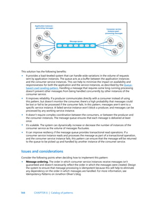 144
This solution has the following benefits:
It provides a load-leveled system that can handle wide variations in the volume of requests
sent by application instances. The queue acts as a buffer between the application instances
and the consumer service instances. This can help to minimize the impact on availability and
responsiveness for both the application and the service instances, as described by the Queue-
based Load Leveling pattern. Handling a message that requires some long-running processing
doesn’t prevent other messages from being handled concurrently by other instances of the
consumer service.
It improves reliability. If a producer communicates directly with a consumer instead of using
this pattern, but doesn’t monitor the consumer, there’s a high probability that messages could
be lost or fail to be processed if the consumer fails. In this pattern, messages aren’t sent to a
specific service instance. A failed service instance won’t block a producer, and messages can be
processed by any working service instance.
It doesn’t require complex coordination between the consumers, or between the producer and
the consumer instances. The message queue ensures that each message is delivered at least
once.
It’s scalable. The system can dynamically increase or decrease the number of instances of the
consumer service as the volume of messages fluctuates.
It can improve resiliency if the message queue provides transactional read operations. If a
consumer service instance reads and processes the message as part of a transactional operation,
and the consumer service instance fails, this pattern can ensure that the message will be returned
to the queue to be picked up and handled by another instance of the consumer service.
•
•
•
•
•
•
Issues and considerations
Consider the following points when deciding how to implement this pattern:
Message ordering. The order in which consumer service instances receive messages isn’t
guaranteed and doesn’t necessarily reflect the order in which the messages were created. Design
the system to ensure that message processing is idempotent because this will help to eliminate
any dependency on the order in which messages are handled. For more information, see
Idempotency Patterns on Jonathon Oliver’s blog.
CHAPTER 6 | Catalog of patterns
 