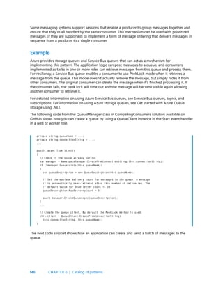146
Some messaging systems support sessions that enable a producer to group messages together and
ensure that they’re all handled by the same consumer. This mechanism can be used with prioritized
messages (if they are supported) to implement a form of message ordering that delivers messages in
sequence from a producer to a single consumer.
Example
Azure provides storage queues and Service Bus queues that can act as a mechanism for
implementing this pattern. The application logic can post messages to a queue, and consumers
implemented as tasks in one or more roles can retrieve messages from this queue and process them.
For resiliency, a Service Bus queue enables a consumer to use PeekLock mode when it retrieves a
message from the queue. This mode doesn’t actually remove the message, but simply hides it from
other consumers. The original consumer can delete the message when it’s finished processing it. If
the consumer fails, the peek lock will time out and the message will become visible again allowing
another consumer to retrieve it.
For detailed information on using Azure Service Bus queues, see Service Bus queues, topics, and
subscriptions. For information on using Azure storage queues, see Get started with Azure Queue
storage using .NET.
The following code from the QueueManager class in CompetingConsumers solution available on
GitHub shows how you can create a queue by using a QueueClient instance in the Start event handler
in a web or worker role.
private string queueName = ...;
private string connectionString = ...;
...
public async Task Start()
{
// Check if the queue already exists.
var manager = NamespaceManager.CreateFromConnectionString(this.connectionString);
if (!manager.QueueExists(this.queueName))
{
var queueDescription = new QueueDescription(this.queueName);
// Set the maximum delivery count for messages in the queue. A message
// is automatically dead-lettered after this number of deliveries. The
// default value for dead letter count is 10.
queueDescription.MaxDeliveryCount = 3;
await manager.CreateQueueAsync(queueDescription);
}
...
// Create the queue client. By default the PeekLock method is used.
this.client = QueueClient.CreateFromConnectionString(
this.connectionString, this.queueName);
}
The next code snippet shows how an application can create and send a batch of messages to the
queue.
CHAPTER 6 | Catalog of patterns
 