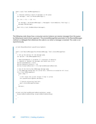 147
public async Task SendMessagesAsync()
{
// Simulate sending a batch of messages to the queue.
var messages = new List<BrokeredMessage>();
for (int i = 0; i < 10; i++)
{
var message = new BrokeredMessage() { MessageId = Guid.NewGuid().ToString() };
messages.Add(message);
}
await this.client.SendBatchAsync(messages);
}
private ManualResetEvent pauseProcessingEvent;
...
public void ReceiveMessages(Func<BrokeredMessage, Task> processMessageTask)
{
// Set up the options for the message pump.
var options = new OnMessageOptions();
// When AutoComplete is disabled it’s necessary to manually
// complete or abandon the messages and handle any errors.
options.AutoComplete = false;
options.MaxConcurrentCalls = 10;
options.ExceptionReceived += this.OptionsOnExceptionReceived;
// Use of the Service Bus OnMessage message pump.
// The OnMessage method must be called once, otherwise an exception will occur.
this.client.OnMessageAsync(
async (msg) =>
{
// Will block the current thread if Stop is called.
this.pauseProcessingEvent.WaitOne();
// Execute processing task here.
await processMessageTask(msg);
},
options);
}
...
private void OptionsOnExceptionReceived(object sender,
ExceptionReceivedEventArgs exceptionReceivedEventArgs)
{
...
}
The following code shows how a consumer service instance can receive messages from the queue
by following an event-driven approach. The processMessageTask parameter to the ReceiveMessages
method is a delegate that references the code to run when a message is received. This code is run
asynchronously.
CHAPTER 6 | Catalog of patterns
 
