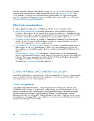 148
Note that autoscaling features, such as those available in Azure, can be used to start and stop role
instances as the queue length fluctuates. For more information, see Autoscaling Guidance. Also,
it’s not necessary to maintain a one-to-one correspondence between role instances and worker
processes—a single role instance can implement multiple worker processes. For more information,
see Compute Resource Consolidation pattern.
Related patterns and guidance
The following patterns and guidance might be relevant when implementing this pattern:
Asynchronous Messaging Primer. Message queues are an asynchronous communications
mechanism. If a consumer service needs to send a reply to an application, it might be necessary
to implement some form of response messaging. The Asynchronous Messaging Primer provides
information on how to implement request/reply messaging using message queues.
Autoscaling Guidance. It might be possible to start and stop instances of a consumer service
since the length of the queue applications post messages on varies. Autoscaling can help to
maintain throughput during times of peak processing.
Compute Resource Consolidation Pattern. It might be possible to consolidate multiple instances
of a consumer service into a single process to reduce costs and management overhead. The
Compute Resource Consolidation pattern describes the benefits and tradeoffs of following this
approach.
Queue-based Load Leveling Pattern. Introducing a message queue can add resiliency to the
system, enabling service instances to handle widely varying volumes of requests from application
instances. The message queue acts as a buffer, which levels the load. The Queue-based Load
Leveling pattern describes this scenario in more detail.
This pattern has a sample application associated with it.
•
•
•
•
Compute Resource Consolidation pattern
Consolidate multiple tasks or operations into a single computational unit. This can increase compute
resource utilization and reduce the costs and management overhead associated with performing
compute processing in cloud-hosted applications.
Context and problem
A cloud application often implements a variety of operations. In some solutions it makes sense
to follow the design principle of separation of concerns initially and divide these operations into
separate computational units that are hosted and deployed individually (for example, as separate
App Service web apps, separate Virtual Machines, or separate Cloud Service roles). However,
although this strategy can help simplify the logical design of the solution, deploying a large number
of computational units as part of the same application can increase runtime hosting costs and make
management of the system more complex.
CHAPTER 6 | Catalog of patterns
 