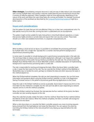 151
Use this pattern for tasks that are not cost effective if they run in their own computational units. If a
task spends much of its time idle, running this task in a dedicated unit can be expensive.
This pattern might not be suitable for tasks that perform critical fault-tolerant operations, or tasks
that process highly sensitive or private data and require their own security context. These tasks
should run in their own isolated environment, in a separate computational unit.
Issues and considerations
Other strategies. Consolidating compute resources is only one way to help reduce costs associated
with running multiple tasks concurrently. It requires careful planning and monitoring to ensure that
it remains an effective approach. Other strategies might be more appropriate, depending on the
nature of the work and where the users these tasks are running are located. For example, functional
decomposition of the workload (as described by the Compute Partitioning Guidance) might be a
better option.
When building a cloud service on Azure, it’s possible to consolidate the processing performed
by multiple tasks into a single role. Typically this is a worker role that performs background or
asynchronous processing tasks.
In some cases it’s possible to include background or asynchronous processing tasks in the web role.
This technique helps to reduce costs and simplify deployment, although it can impact the scalability
and responsiveness of the public-facing interface provided by the web role. The article Combining
Multiple Azure Worker Roles into an Azure Web Role contains a detailed description of implementing
background or asynchronous processing tasks in a web role.
The role is responsible for starting and stopping the tasks. When the Azure fabric controller loads
a role, it raises the Start event for the role. You can override the OnStart method of the WebRole or
WorkerRole class to handle this event, perhaps to initialize the data and other resources the tasks in
this method depend on.
When the OnStartmethod completes, the role can start responding to requests. You can find more
information and guidance about using the OnStart and Run methods in a role in the Application
Startup Processes section in the patterns & practices guide Moving Applications to the Cloud.
Keep the code in the OnStart method as concise as possible. Azure doesn’t impose any limit on the
time taken for this method to complete, but the role won’t be able to start responding to network
requests sent to it until this method completes.
When the OnStart method has finished, the role executes the Run method. At this point, the fabric
controller can start sending requests to the role.
Place the code that actually creates the tasks in the Run method. Note that the Run method defines
the lifetime of the role instance. When this method completes, the fabric controller will arrange for
the role to be shut down.
When a role shuts down or is recycled, the fabric controller prevents any more incoming requests
being received from the load balancer and raises the Stop event. You can capture this event by
overriding the OnStop method of the role and perform any tidying up required before the role
terminates.
Example
CHAPTER 6 | Catalog of patterns
 