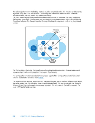 152
Any actions performed in the OnStop method must be completed within five minutes (or 30 seconds
if you are using the Azure emulator on a local computer). Otherwise the Azure fabric controller
assumes that the role has stalled and will force it to stop.
The tasks are started by the Run method that waits for the tasks to complete. The tasks implement
the business logic of the cloud service, and can respond to messages posted to the role through the
Azure load balancer. The figure shows the lifecycle of tasks and resources in a role in an Azure cloud
service.
The WorkerRole.cs file in the ComputeResourceConsolidation.Worker project shows an example of
how you might implement this pattern in an Azure cloud service.
The ComputeResourceConsolidation.Worker project is part of the ComputeResourceConsolidation
solution available for download from GitHub.
The MyWorkerTask1 and the MyWorkerTask2 methods illustrate how to perform different tasks within
the same worker role. The following code shows MyWorkerTask1. This is a simple task that sleeps for
30 seconds and then outputs a trace message. It repeats this process until the task is canceled. The
code in MyWorkerTask2 is similar.
CHAPTER 6 | Catalog of patterns
 