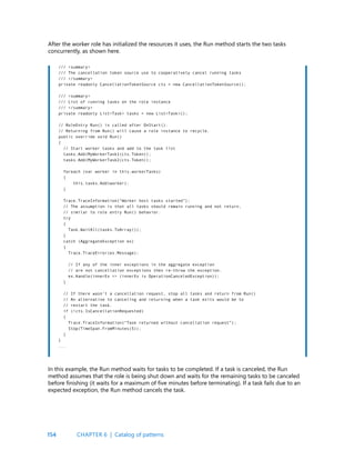 154
After the worker role has initialized the resources it uses, the Run method starts the two tasks
concurrently, as shown here.
/// <summary>
/// The cancellation token source use to cooperatively cancel running tasks
/// </summary>
private readonly CancellationTokenSource cts = new CancellationTokenSource();
/// <summary>
/// List of running tasks on the role instance
/// </summary>
private readonly List<Task> tasks = new List<Task>();
// RoleEntry Run() is called after OnStart().
// Returning from Run() will cause a role instance to recycle.
public override void Run()
{
// Start worker tasks and add to the task list
tasks.Add(MyWorkerTask1(cts.Token));
tasks.Add(MyWorkerTask2(cts.Token));
foreach (var worker in this.workerTasks)
{
this.tasks.Add(worker);
}
Trace.TraceInformation(“Worker host tasks started”);
// The assumption is that all tasks should remain running and not return,
// similar to role entry Run() behavior.
try
{
Task.WaitAll(tasks.ToArray());
}
catch (AggregateException ex)
{
Trace.TraceError(ex.Message);
// If any of the inner exceptions in the aggregate exception
// are not cancellation exceptions then re-throw the exception.
ex.Handle(innerEx => (innerEx is OperationCanceledException));
}
// If there wasn’t a cancellation request, stop all tasks and return from Run()
// An alternative to canceling and returning when a task exits would be to
// restart the task.
if (!cts.IsCancellationRequested)
{
Trace.TraceInformation(“Task returned without cancellation request”);
Stop(TimeSpan.FromMinutes(5));
}
}
...
In this example, the Run method waits for tasks to be completed. If a task is canceled, the Run
method assumes that the role is being shut down and waits for the remaining tasks to be canceled
before finishing (it waits for a maximum of five minutes before terminating). If a task fails due to an
expected exception, the Run method cancels the task.
CHAPTER 6 | Catalog of patterns
 