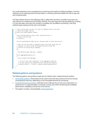 155
The Stop method shown in the following code is called when the fabric controller shuts down the
role instance (it’s invoked from the OnStop method). The code stops each task gracefully by canceling
it. If any task takes more than five minutes to complete, the cancellation processing in the Stop
method ceases waiting and the role is terminated.
You could implement more comprehensive monitoring and exception handling strategies in the Run
method such as restarting tasks that have failed, or including code that enables the role to stop and
start individual tasks.
// Stop running tasks and wait for tasks to complete before returning
// unless the timeout expires.
private void Stop(TimeSpan timeout)
{
Trace.TraceInformation(“Stop called. Canceling tasks.”);
// Cancel running tasks.
cts.Cancel();
Trace.TraceInformation(“Waiting for canceled tasks to finish and return”);
// Wait for all the tasks to complete before returning. Note that the
// emulator currently allows 30 seconds and Azure allows five
// minutes for processing to complete.
try
{
Task.WaitAll(tasks.ToArray(), timeout);
}
catch (AggregateException ex)
{
Trace.TraceError(ex.Message);
// If any of the inner exceptions in the aggregate exception
// are not cancellation exceptions then rethrow the exception.
ex.Handle(innerEx => (innerEx is OperationCanceledException));
}
}
The following patterns and guidance might also be relevant when implementing this pattern:
Autoscaling Guidance. Autoscaling can be used to start and stop instances of service hosting
computational resources, depending on the anticipated demand for processing.
Compute Partitioning Guidance. Describes how to allocate the services and components in a
cloud service in a way that helps to minimize running costs while maintaining the scalability,
performance, availability, and security of the service.
This pattern includes a downloadable sample application.
Related patterns and guidance
•
•
•
CHAPTER 6 | Catalog of patterns
 