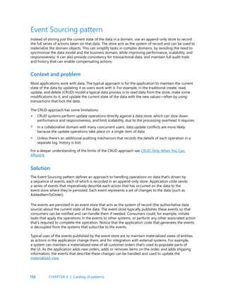 156
Event Sourcing pattern
Instead of storing just the current state of the data in a domain, use an append-only store to record
the full series of actions taken on that data. The store acts as the system of record and can be used to
materialize the domain objects. This can simplify tasks in complex domains, by avoiding the need to
synchronize the data model and the business domain, while improving performance, scalability, and
responsiveness. It can also provide consistency for transactional data, and maintain full audit trails
and history that can enable compensating actions.
Context and problem
Most applications work with data. The typical approach is for the application to maintain the current
state of the data by updating it as users work with it. For example, in the traditional create, read,
update, and delete (CRUD) model a typical data process is to read data from the store, make some
modifications to it, and update the current state of the data with the new values—often by using
transactions that lock the data.
The CRUD approach has some limitations:
CRUD systems perform update operations directly against a data store, which can slow down
performance and responsiveness, and limit scalability, due to the processing overhead it requires.
In a collaborative domain with many concurrent users, data update conflicts are more likely
because the update operations take place on a single item of data.
Unless there’s an additional auditing mechanism that records the details of each operation in a
separate log, history is lost.
For a deeper understanding of the limits of the CRUD approach see CRUD, Only When You Can
Afford It.
Solution
The Event Sourcing pattern defines an approach to handling operations on data that’s driven by
a sequence of events, each of which is recorded in an append-only store. Application code sends
a series of events that imperatively describe each action that has occurred on the data to the
event store where they’re persisted. Each event represents a set of changes to the data (such as
AddedItemToOrder).
•
•
•
The events are persisted in an event store that acts as the system of record (the authoritative data
source) about the current state of the data. The event store typically publishes these events so that
consumers can be notified and can handle them if needed. Consumers could, for example, initiate
tasks that apply the operations in the events to other systems, or perform any other associated action
that’s required to complete the operation. Notice that the application code that generates the events
is decoupled from the systems that subscribe to the events.
Typical uses of the events published by the event store are to maintain materialized views of entities
as actions in the application change them, and for integration with external systems. For example,
a system can maintain a materialized view of all customer orders that’s used to populate parts of
the UI. As the application adds new orders, adds or removes items on the order, and adds shipping
information, the events that describe these changes can be handled and used to update the
materialized view.
CHAPTER 6 | Catalog of patterns
 