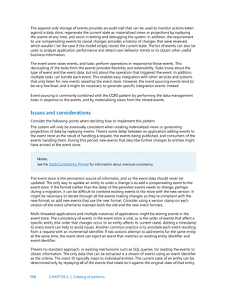 158
The append-only storage of events provides an audit trail that can be used to monitor actions taken
against a data store, regenerate the current state as materialized views or projections by replaying
the events at any time, and assist in testing and debugging the system. In addition, the requirement
to use compensating events to cancel changes provides a history of changes that were reversed,
which wouldn’t be the case if the model simply stored the current state. The list of events can also be
used to analyze application performance and detect user behavior trends or to obtain other useful
business information.
The event store raises events, and tasks perform operations in response to those events. This
decoupling of the tasks from the events provides flexibility and extensibility. Tasks know about the
type of event and the event data, but not about the operation that triggered the event. In addition,
multiple tasks can handle each event. This enables easy integration with other services and systems
that only listen for new events raised by the event store. However, the event sourcing events tend to
be very low level, and it might be necessary to generate specific integration events instead.
Event sourcing is commonly combined with the CQRS pattern by performing the data management
tasks in response to the events, and by materializing views from the stored events.
Issues and considerations
Consider the following points when deciding how to implement this pattern:
The system will only be eventually consistent when creating materialized views or generating
projections of data by replaying events. There’s some delay between an application adding events to
the event store as the result of handling a request, the events being published, and consumers of the
events handling them. During this period, new events that describe further changes to entities might
have arrived at the event store.
Notes:
See the Data Consistency Primer for information about eventual consistency.
The event store is the permanent source of informatio, and so the event data should never be
updated. The only way to update an entity to undo a change is to add a compensating event to the
event store. If the format (rather than the data) of the persisted events needs to change, perhaps
during a migration, it can be difficult to combine existing events in the store with the new version. It
might be necessary to iterate through all the events making changes so they’re compliant with the
new format, or add new events that use the new format. Consider using a version stamp on each
version of the event schema to maintain both the old and the new event formats.
Multi-threaded applications and multiple instances of applications might be storing events in the
event store. The consistency of events in the event store is vital, as is the order of events that affect a
specific entity (the order that changes occur to an entity affects its current state). Adding a timestamp
to every event can help to avoid issues. Another common practice is to annotate each event resulting
from a request with an incremental identifier. If two actions attempt to add events for the same entity
at the same time, the event store can reject an event that matches an existing entity identifier and
event identifier.
There’s no standard approach, or existing mechanisms such as SQL queries, for reading the events to
obtain information. The only data that can be extracted is a stream of events using an event identifier
as the criteria. The event ID typically maps to individual entities. The current state of an entity can be
determined only by replaying all of the events that relate to it against the original state of that entity.
CHAPTER 6 | Catalog of patterns
 
