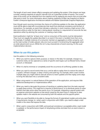 159
The length of each event stream affects managing and updating the system. If the streams are large,
consider creating snapshots at specific intervals such as a specified number of events. The current
state of the entity can be obtained from the snapshot and by replaying any events that occurred after
that point in time. For more information about creating snapshots of data, see Snapshot on Martin
Fowler’s Enterprise Application Architecture website and Master-Subordinate Snapshot Replication.
Even though event sourcing minimizes the chance of conflicting updates to the data, the application
must still be able to deal with inconsistencies that result from eventual consistency and the lack of
transactions. For example, an event that indicates a reduction in stock inventory might arrive in the
data store while an order for that item is being placed, resulting in a requirement to reconcile the two
operations either by advising the customer or creating a back order.
Event publication might be “at least once,” and so consumers of the events must be idempotent.
They must not reapply the update described in an event if the event is handled more than once.
For example, if multiple instances of a consumer maintain an aggregate an entity’s property, such
as the total number of orders placed, only one must succeed in incrementing the aggregate when
an order placed event occurs. While this isn’t a key characteristic of event sourcing, it’s the usual
implementation decision.
When to use this pattern
Use this pattern in the following scenarios:
When you want to capture intent, purpose, or reason in the data. For example, changes to a
customer entity can be captured as a series of specific event types such as Moved home, Closed
account, or Deceased.
When it’s vital to minimize or completely avoid the occurrence of conflicting updates to data.
When you want to record events that occur, and be able to replay them to restore the state of
a system, roll back changes, or keep a history and audit log. For example, when a task involves
multiple steps you might need to execute actions to revert updates and then replay some steps
to bring the data back into a consistent state.
When using events is a natural feature of the operation of the application, and requires little
additional development or implementation effort.
When you need to decouple the process of inputting or updating data from the tasks required
to apply these actions. This might be to improve UI performance, or to distribute events to other
listeners that take action when the events occur. For example, integrating a payroll system with
an expense submission website so that events raised by the event store in response to data
updates made in the website are consumed by both the website and the payroll system.
When you want flexibility to be able to change the format of materialized models and entity data
if requirements change, or—when used in conjunction with CQRS—you need to adapt a read
model or the views that expose the data.
When used in conjunction with CQRS, and eventual consistency is acceptable while a read model
is updated, or the performance impact of rehydrating entities and data from an event stream is
acceptable.
•
•
•
•
•
•
•
CHAPTER 6 | Catalog of patterns
 