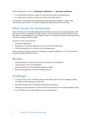 7
An N-tier application can have a closed layer architecture or an open layer architecture:
In a closed layer architecture, a layer can only call the next layer immediately down
In an open layer architecture, a layer can call any of the layers below it.
A closed layer architecture limits the dependencies between layers. However, it might create
unnecessary network traffic, if one layer simply passes requests along to the next layer.
N-tier architectures are typically implemented as infrastructure-as-a-service (IaaS) applications, with
each tier running on a separate set of VMs. However, an N-tier application doesn’t need to be pure
IaaS. Often, it’s advantageous to use managed services for some parts of the architecture, particularly
caching, messaging, and data storage.
Consider an N-tier architecture for:
Simple web applications.
Migrating an on-premises application to Azure with minimal refactoring.
Unified development of on-premises and cloud applications.
N-tier architectures are very common in traditional on-premises applications, so it’s a natural fit for
migrating existing workloads to Azure.
Portability between cloud and on-premises, and between cloud platforms.
Less learning curve for most developers.
Natural evolution from the traditional application model.
Open to heterogeneous environment (Windows/Linux)
When to use this architecture
Benefits
•
•
•
•
•
•
•
•
•
Challenges
It’s easy to end up with a middle tier that just does CRUD operations on the database, adding
extra latency without doing any useful work.
Monolithic design prevents independent deployment of features.
Managing an IaaS application is more work than an application that uses only managed services.
It can be difficult to manage network security in a large system.
•
•
•
•
CHAPTER 1a | N-tier architecture style
 