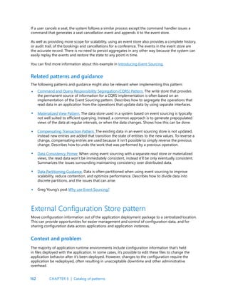 162
If a user cancels a seat, the system follows a similar process except the command handler issues a
command that generates a seat cancellation event and appends it to the event store.
As well as providing more scope for scalability, using an event store also provides a complete history,
or audit trail, of the bookings and cancellations for a conference. The events in the event store are
the accurate record. There is no need to persist aggregates in any other way because the system can
easily replay the events and restore the state to any point in time.
You can find more information about this example in Introducing Event Sourcing.
Related patterns and guidance
The following patterns and guidance might also be relevant when implementing this pattern:
Command and Query Responsibility Segregation (CQRS) Pattern. The write store that provides
the permanent source of information for a CQRS implementation is often based on an
implementation of the Event Sourcing pattern. Describes how to segregate the operations that
read data in an application from the operations that update data by using separate interfaces.
Materialized View Pattern. The data store used in a system based on event sourcing is typically
not well suited to efficient querying. Instead, a common approach is to generate prepopulated
views of the data at regular intervals, or when the data changes. Shows how this can be done.
Compensating Transaction Pattern. The existing data in an event sourcing store is not updated,
instead new entries are added that transition the state of entities to the new values. To reverse a
change, compensating entries are used because it isn’t possible to simply reverse the previous
change. Describes how to undo the work that was performed by a previous operation.
Data Consistency Primer. When using event sourcing with a separate read store or materialized
views, the read data won’t be immediately consistent, instead it’ll be only eventually consistent.
Summarizes the issues surrounding maintaining consistency over distributed data.
Data Partitioning Guidance. Data is often partitioned when using event sourcing to improve
scalability, reduce contention, and optimize performance. Describes how to divide data into
discrete partitions, and the issues that can arise.
Greg Young’s post Why use Event Sourcing?
•
•
•
•
•
•
External Configuration Store pattern
Move configuration information out of the application deployment package to a centralized location.
This can provide opportunities for easier management and control of configuration data, and for
sharing configuration data across applications and application instances.
Context and problem
The majority of application runtime environments include configuration information that’s held
in files deployed with the application. In some cases, it’s possible to edit these files to change the
application behavior after it’s been deployed. However, changes to the configuration require the
application be redeployed, often resulting in unacceptable downtime and other administrative
overhead.
CHAPTER 6 | Catalog of patterns
 