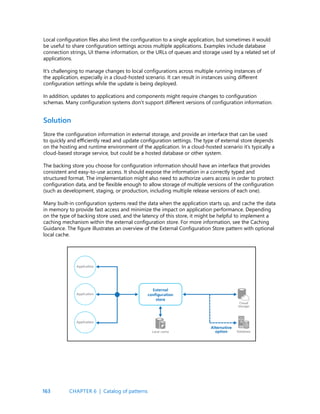 163
Solution
Store the configuration information in external storage, and provide an interface that can be used
to quickly and efficiently read and update configuration settings. The type of external store depends
on the hosting and runtime environment of the application. In a cloud-hosted scenario it’s typically a
cloud-based storage service, but could be a hosted database or other system.
The backing store you choose for configuration information should have an interface that provides
consistent and easy-to-use access. It should expose the information in a correctly typed and
structured format. The implementation might also need to authorize users access in order to protect
configuration data, and be flexible enough to allow storage of multiple versions of the configuration
(such as development, staging, or production, including multiple release versions of each one).
Many built-in configuration systems read the data when the application starts up, and cache the data
in memory to provide fast access and minimize the impact on application performance. Depending
on the type of backing store used, and the latency of this store, it might be helpful to implement a
caching mechanism within the external configuration store. For more information, see the Caching
Guidance. The figure illustrates an overview of the External Configuration Store pattern with optional
local cache.
Local configuration files also limit the configuration to a single application, but sometimes it would
be useful to share configuration settings across multiple applications. Examples include database
connection strings, UI theme information, or the URLs of queues and storage used by a related set of
applications.
It’s challenging to manage changes to local configurations across multiple running instances of
the application, especially in a cloud-hosted scenario. It can result in instances using different
configuration settings while the update is being deployed.
In addition, updates to applications and components might require changes to configuration
schemas. Many configuration systems don’t support different versions of configuration information.
CHAPTER 6 | Catalog of patterns
 