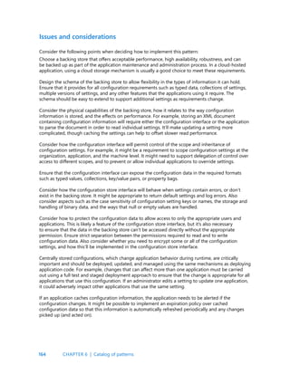 164
Issues and considerations
Consider the following points when deciding how to implement this pattern:
Choose a backing store that offers acceptable performance, high availability, robustness, and can
be backed up as part of the application maintenance and administration process. In a cloud-hosted
application, using a cloud storage mechanism is usually a good choice to meet these requirements.
Design the schema of the backing store to allow flexibility in the types of information it can hold.
Ensure that it provides for all configuration requirements such as typed data, collections of settings,
multiple versions of settings, and any other features that the applications using it require. The
schema should be easy to extend to support additional settings as requirements change.
Consider the physical capabilities of the backing store, how it relates to the way configuration
information is stored, and the effects on performance. For example, storing an XML document
containing configuration information will require either the configuration interface or the application
to parse the document in order to read individual settings. It’ll make updating a setting more
complicated, though caching the settings can help to offset slower read performance.
Consider how the configuration interface will permit control of the scope and inheritance of
configuration settings. For example, it might be a requirement to scope configuration settings at the
organization, application, and the machine level. It might need to support delegation of control over
access to different scopes, and to prevent or allow individual applications to override settings.
Ensure that the configuration interface can expose the configuration data in the required formats
such as typed values, collections, key/value pairs, or property bags.
Consider how the configuration store interface will behave when settings contain errors, or don’t
exist in the backing store. It might be appropriate to return default settings and log errors. Also
consider aspects such as the case sensitivity of configuration setting keys or names, the storage and
handling of binary data, and the ways that null or empty values are handled.
Consider how to protect the configuration data to allow access to only the appropriate users and
applications. This is likely a feature of the configuration store interface, but it’s also necessary
to ensure that the data in the backing store can’t be accessed directly without the appropriate
permission. Ensure strict separation between the permissions required to read and to write
configuration data. Also consider whether you need to encrypt some or all of the configuration
settings, and how this’ll be implemented in the configuration store interface.
Centrally stored configurations, which change application behavior during runtime, are critically
important and should be deployed, updated, and managed using the same mechanisms as deploying
application code. For example, changes that can affect more than one application must be carried
out using a full test and staged deployment approach to ensure that the change is appropriate for all
applications that use this configuration. If an administrator edits a setting to update one application,
it could adversely impact other applications that use the same setting.
If an application caches configuration information, the application needs to be alerted if the
configuration changes. It might be possible to implement an expiration policy over cached
configuration data so that this information is automatically refreshed periodically and any changes
picked up (and acted on).
CHAPTER 6 | Catalog of patterns
 