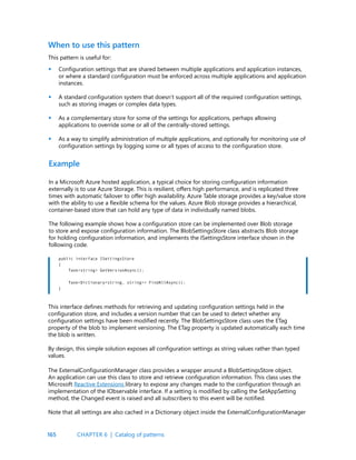 165
When to use this pattern
This pattern is useful for:
Configuration settings that are shared between multiple applications and application instances,
or where a standard configuration must be enforced across multiple applications and application
instances.
A standard configuration system that doesn’t support all of the required configuration settings,
such as storing images or complex data types.
As a complementary store for some of the settings for applications, perhaps allowing
applications to override some or all of the centrally-stored settings.
As a way to simplify administration of multiple applications, and optionally for monitoring use of
configuration settings by logging some or all types of access to the configuration store.
Example
In a Microsoft Azure hosted application, a typical choice for storing configuration information
externally is to use Azure Storage. This is resilient, offers high performance, and is replicated three
times with automatic failover to offer high availability. Azure Table storage provides a key/value store
with the ability to use a flexible schema for the values. Azure Blob storage provides a hierarchical,
container-based store that can hold any type of data in individually named blobs.
The following example shows how a configuration store can be implemented over Blob storage
to store and expose configuration information. The BlobSettingsStore class abstracts Blob storage
for holding configuration information, and implements the ISettingsStore interface shown in the
following code.
•
•
•
•
public interface ISettingsStore
{
Task<string> GetVersionAsync();
Task<Dictionary<string, string>> FindAllAsync();
}
This interface defines methods for retrieving and updating configuration settings held in the
configuration store, and includes a version number that can be used to detect whether any
configuration settings have been modified recently. The BlobSettingsStore class uses the ETag
property of the blob to implement versioning. The ETag property is updated automatically each time
the blob is written.
By design, this simple solution exposes all configuration settings as string values rather than typed
values.
The ExternalConfigurationManager class provides a wrapper around a BlobSettingsStore object.
An application can use this class to store and retrieve configuration information. This class uses the
Microsoft Reactive Extensions library to expose any changes made to the configuration through an
implementation of the IObservable interface. If a setting is modified by calling the SetAppSetting
method, the Changed event is raised and all subscribers to this event will be notified.
Note that all settings are also cached in a Dictionary object inside the ExternalConfigurationManager
CHAPTER 6 | Catalog of patterns
 