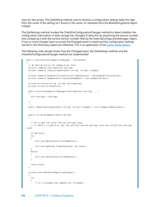 166
class for fast access. The GetSetting method used to retrieve a configuration setting reads the data
from the cache. If the setting isn’t found in the cache, it’s retrieved from the BlobSettingsStore object
instead.
The GetSettings method invokes the CheckForConfigurationChanges method to detect whether the
configuration information in blob storage has changed. It does this by examining the version number
and comparing it with the current version number held by the ExternalConfigurationManager object.
If one or more changes have occurred, the Changed event is raised and the configuration settings
cached in the Dictionary object are refreshed. This is an application of the Cache-Aside pattern.
The following code sample shows how the Changed event, the GetSettings method, and the
CheckForConfigurationChanges method are implemented:
public class ExternalConfigurationManager : IDisposable
{
// An abstraction of the configuration store.
private readonly ISettingsStore settings;
private readonly ISubject<KeyValuePair<string, string>> changed;
...
private readonly ReaderWriterLockSlim settingsCacheLock = new ReaderWriterLockSlim();
private readonly SemaphoreSlim syncCacheSemaphore = new SemaphoreSlim(1);
...
private Dictionary<string, string> settingsCache;
private string currentVersion;
...
public ExternalConfigurationManager(ISettingsStore settings, ...)
{
this.settings = settings;
...
}
...
public IObservable<KeyValuePair<string, string>> Changed => this.changed.AsObservable();
...
public string GetAppSetting(string key)
{
...
// Try to get the value from the settings cache.
// If there’s a cache miss, get the setting from the settings store and refresh the settings
cache.
string value;
try
{
this.settingsCacheLock.EnterReadLock();
this.settingsCache.TryGetValue(key, out value);
}
finally
{
this.settingsCacheLock.ExitReadLock();
}
return value;
}
...
private void CheckForConfigurationChanges()
{
try
{
// It is assumed that updates are infrequent.
CHAPTER 6 | Catalog of patterns
 