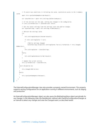 167
// To avoid race conditions in refreshing the cache, synchronize access to the in-memory
cache.
await this.syncCacheSemaphore.WaitAsync();
var latestVersion = await this.settings.GetVersionAsync();
// If the versions are the same, nothing has changed in the configuration.
if (this.currentVersion == latestVersion) return;
// Get the latest settings from the settings store and publish changes.
var latestSettings = await this.settings.FindAllAsync();
// Refresh the settings cache.
try
{
this.settingsCacheLock.EnterWriteLock();
if (this.settingsCache != null)
{
//Notify settings changed
latestSettings.Except(this.settingsCache).ToList().ForEach(kv => this.changed.
OnNext(kv));
}
this.settingsCache = latestSettings;
}
finally
{
this.settingsCacheLock.ExitWriteLock();
}
// Update the current version.
this.currentVersion = latestVersion;
}
catch (Exception ex)
{
this.changed.OnError(ex);
}
finally
{
this.syncCacheSemaphore.Release();
}
}
}
The ExternalConfigurationManager class also provides a property named Environment. This property
supports varying configurations for an application running in different environments, such as staging
and production.
An ExternalConfigurationManager object can also query the BlobSettingsStore object periodically for
any changes. In the following code, the StartMonitor method calls CheckForConfigurationChanges at
an interval to detect any changes and raise the Changed event, as described earlier.
CHAPTER 6 | Catalog of patterns
 