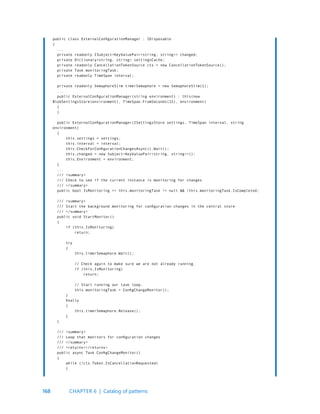 168
public class ExternalConfigurationManager : IDisposable
{
...
private readonly ISubject<KeyValuePair<string, string>> changed;
private Dictionary<string, string> settingsCache;
private readonly CancellationTokenSource cts = new CancellationTokenSource();
private Task monitoringTask;
private readonly TimeSpan interval;
private readonly SemaphoreSlim timerSemaphore = new SemaphoreSlim(1);
...
public ExternalConfigurationManager(string environment) : this(new
BlobSettingsStore(environment), TimeSpan.FromSeconds(15), environment)
{
}
public ExternalConfigurationManager(ISettingsStore settings, TimeSpan interval, string
environment)
{
this.settings = settings;
this.interval = interval;
this.CheckForConfigurationChangesAsync().Wait();
this.changed = new Subject<KeyValuePair<string, string>>();
this.Environment = environment;
}
...
/// <summary>
/// Check to see if the current instance is monitoring for changes
/// </summary>
public bool IsMonitoring => this.monitoringTask != null && !this.monitoringTask.IsCompleted;
/// <summary>
/// Start the background monitoring for configuration changes in the central store
/// </summary>
public void StartMonitor()
{
if (this.IsMonitoring)
return;
try
{
this.timerSemaphore.Wait();
// Check again to make sure we are not already running.
if (this.IsMonitoring)
return;
// Start running our task loop.
this.monitoringTask = ConfigChangeMonitor();
}
finally
{
this.timerSemaphore.Release();
}
}
/// <summary>
/// Loop that monitors for configuration changes
/// </summary>
/// <returns></returns>
public async Task ConfigChangeMonitor()
{
while (!cts.Token.IsCancellationRequested)
{
CHAPTER 6 | Catalog of patterns
 