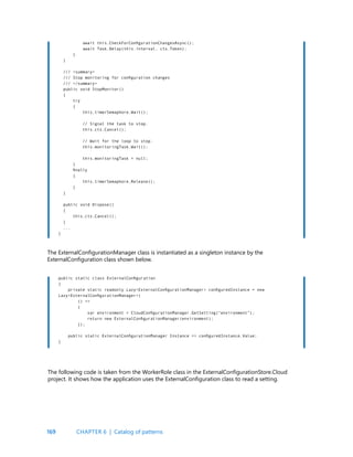 169
await this.CheckForConfigurationChangesAsync();
await Task.Delay(this.interval, cts.Token);
}
}
/// <summary>
/// Stop monitoring for configuration changes
/// </summary>
public void StopMonitor()
{
try
{
this.timerSemaphore.Wait();
// Signal the task to stop.
this.cts.Cancel();
// Wait for the loop to stop.
this.monitoringTask.Wait();
this.monitoringTask = null;
}
finally
{
this.timerSemaphore.Release();
}
}
public void Dispose()
{
this.cts.Cancel();
}
...
}
public static class ExternalConfiguration
{
private static readonly Lazy<ExternalConfigurationManager> configuredInstance = new
Lazy<ExternalConfigurationManager>(
() =>
{
var environment = CloudConfigurationManager.GetSetting(“environment”);
return new ExternalConfigurationManager(environment);
});
public static ExternalConfigurationManager Instance => configuredInstance.Value;
}
The ExternalConfigurationManager class is instantiated as a singleton instance by the
ExternalConfiguration class shown below.
The following code is taken from the WorkerRole class in the ExternalConfigurationStore.Cloud
project. It shows how the application uses the ExternalConfiguration class to read a setting.
CHAPTER 6 | Catalog of patterns
 