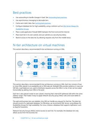 8
Best practices
Use autoscaling to handle changes in load. See Autoscaling best practices.
Use asynchronous messaging to decouple tiers.
Cache semi-static data. See Caching best practices.
Configure database tier for high availability, using a solution such as SQL Server Always On
Availability Groups.
Place a web application firewall (WAF) between the front end and the Internet.
Place each tier in its own subnet, and use subnets as a security boundary.
Restrict access to the data tier, by allowing requests only from the middle tier(s).
•
•
•
•
•
•
•
N-tier architecture on virtual machines
This section describes a recommended N-tier architecture running on VMs.
This section describes a recommended N-tier architecture running on VMs. Each tier consists of two
or more VMs, placed in an availability set or VM scale set. Multiple VMs provide resiliency in case one
VM fails. Load balancers are used to distribute requests across the VMs in a tier. A tier can be scaled
horizontally by adding more VMs to the pool.
Each tier is also placed inside its own subnet, meaning their internal IP addresses fall within the same
address range. That makes it easy to apply network security group (NSG) rules and route tables to
individual tiers.
The web and business tiers are stateless. Any VM can handle any request for that tier. The data tier
should consist of a replicated database. For Windows, we recommend SQL Server, using Always On
Availability Groups for high availability. For Linux, choose a database that supports replication, such
as Apache Cassandra.
Network Security Groups (NSGs) restrict access to each tier. For example, the database tier only
allows access from the business tier.
CHAPTER 1a | N-tier architecture style
 