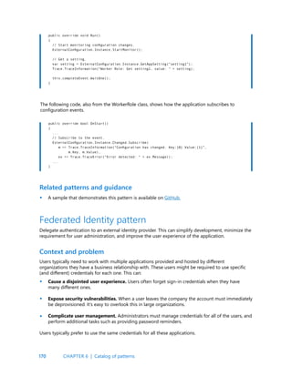 170
public override void Run()
{
// Start monitoring configuration changes.
ExternalConfiguration.Instance.StartMonitor();
// Get a setting.
var setting = ExternalConfiguration.Instance.GetAppSetting(“setting1”);
Trace.TraceInformation(“Worker Role: Get setting1, value: “ + setting);
this.completeEvent.WaitOne();
}
public override bool OnStart()
{
...
// Subscribe to the event.
ExternalConfiguration.Instance.Changed.Subscribe(
m => Trace.TraceInformation(“Configuration has changed. Key:{0} Value:{1}”,
m.Key, m.Value),
ex => Trace.TraceError(“Error detected: “ + ex.Message));
...
}
The following code, also from the WorkerRole class, shows how the application subscribes to
configuration events.
Related patterns and guidance
A sample that demonstrates this pattern is available on GitHub.
Federated Identity pattern
Delegate authentication to an external identity provider. This can simplify development, minimize the
requirement for user administration, and improve the user experience of the application.
Context and problem
Users typically need to work with multiple applications provided and hosted by different
organizations they have a business relationship with. These users might be required to use specific
(and different) credentials for each one. This can:
Cause a disjointed user experience. Users often forget sign-in credentials when they have
many different ones.
Expose security vulnerabilities. When a user leaves the company the account must immediately
be deprovisioned. It’s easy to overlook this in large organizations.
Complicate user management. Administrators must manage credentials for all of the users, and
perform additional tasks such as providing password reminders.
Users typically prefer to use the same credentials for all these applications.
•
•
•
•
CHAPTER 6 | Catalog of patterns
 