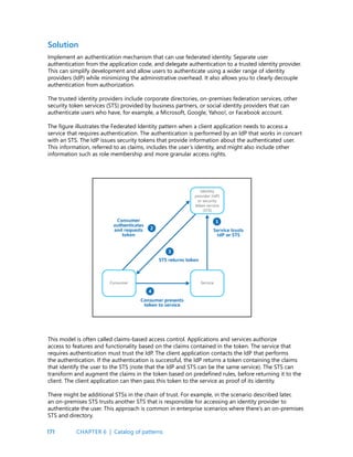 171
Solution
Implement an authentication mechanism that can use federated identity. Separate user
authentication from the application code, and delegate authentication to a trusted identity provider.
This can simplify development and allow users to authenticate using a wider range of identity
providers (IdP) while minimizing the administrative overhead. It also allows you to clearly decouple
authentication from authorization.
The trusted identity providers include corporate directories, on-premises federation services, other
security token services (STS) provided by business partners, or social identity providers that can
authenticate users who have, for example, a Microsoft, Google, Yahoo!, or Facebook account.
The figure illustrates the Federated Identity pattern when a client application needs to access a
service that requires authentication. The authentication is performed by an IdP that works in concert
with an STS. The IdP issues security tokens that provide information about the authenticated user.
This information, referred to as claims, includes the user’s identity, and might also include other
information such as role membership and more granular access rights.
This model is often called claims-based access control. Applications and services authorize
access to features and functionality based on the claims contained in the token. The service that
requires authentication must trust the IdP. The client application contacts the IdP that performs
the authentication. If the authentication is successful, the IdP returns a token containing the claims
that identify the user to the STS (note that the IdP and STS can be the same service). The STS can
transform and augment the claims in the token based on predefined rules, before returning it to the
client. The client application can then pass this token to the service as proof of its identity.
There might be additional STSs in the chain of trust. For example, in the scenario described later,
an on-premises STS trusts another STS that is responsible for accessing an identity provider to
authenticate the user. This approach is common in enterprise scenarios where there’s an on-premises
STS and directory.
CHAPTER 6 | Catalog of patterns
 