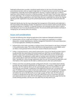172
Federated authentication provides a standards-based solution to the issue of trusting identities
across diverse domains, and can support single sign-on. It’s becoming more common across all types
of applications, especially cloud-hosted applications, because it supports single sign-on without
requiring a direct network connection to identity providers. The user doesn’t have to enter credentials
for every application. This increases security because it prevents the creation of credentials required
to access many different applications, and it also hides the user’s credentials from all but the original
identity provider. Applications see just the authenticated identity information contained within the
token.
Federated identity also has the major advantage that management of the identity and credentials is
the responsibility of the identity provider. The application or service doesn’t need to provide identity
management features. In addition, in corporate scenarios, the corporate directory doesn’t need to
know about the user if it trusts the identity provider. This removes all the administrative overhead of
managing the user identity within the directory.
Issues and considerations
Consider the following when designing applications that implement federated authentication:
Authentication can be a single point of failure. If you deploy your application to multiple
datacenters, consider deploying your identity management mechanism to the same datacenters
to maintain application reliability and availability.
Authentication tools make it possible to configure access control based on role claims contained
in the authentication token. This is often referred to as role-based access control (RBAC), and it
can allow a more granular level of control over access to features and resources.
Unlike a corporate directory, claims-based authentication using social identity providers doesn’t
usually provide information about the authenticated user other than an email address, and
perhaps a name. Some social identity providers, such as a Microsoft account, provide only a
unique identifier. The application usually needs to maintain some information on registered
users, and be able to match this information to the identifier contained in the claims in the
token. Typically this is done through registration when the user first accesses the application, and
information is then injected into the token as additional claims after each authentication.
If there’s more than one identity provider configured for the STS, it must detect which identity
provider the user should be redirected to for authentication. This process is called home realm
discovery. The STS might be able to do this automatically based on an email address or user
name that the user provides, a subdomain of the application that the user is accessing, the
user’s IP address scope, or on the contents of a cookie stored in the user’s browser. For example,
if the user entered an email address in the Microsoft domain, such as user@live.com, the STS
will redirect the user to the Microsoft account sign-in page. On later visits, the STS could use
a cookie to indicate that the last sign in was with a Microsoft account. If automatic discovery
can’t determine the home realm, the STS will display a home realm discovery page that lists the
trusted identity providers, and the user must select the one they want to use.
•
•
•
•
CHAPTER 6 | Catalog of patterns
 