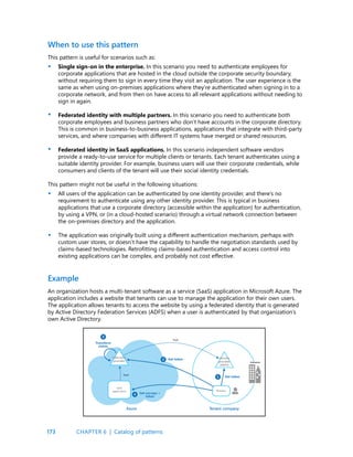 173
This pattern is useful for scenarios such as:
Single sign-on in the enterprise. In this scenario you need to authenticate employees for
corporate applications that are hosted in the cloud outside the corporate security boundary,
without requiring them to sign in every time they visit an application. The user experience is the
same as when using on-premises applications where they’re authenticated when signing in to a
corporate network, and from then on have access to all relevant applications without needing to
sign in again.
Federated identity with multiple partners. In this scenario you need to authenticate both
corporate employees and business partners who don’t have accounts in the corporate directory.
This is common in business-to-business applications, applications that integrate with third-party
services, and where companies with different IT systems have merged or shared resources.
Federated identity in SaaS applications. In this scenario independent software vendors
provide a ready-to-use service for multiple clients or tenants. Each tenant authenticates using a
suitable identity provider. For example, business users will use their corporate credentials, while
consumers and clients of the tenant will use their social identity credentials.
This pattern might not be useful in the following situations:
All users of the application can be authenticated by one identity provider, and there’s no
requirement to authenticate using any other identity provider. This is typical in business
applications that use a corporate directory (accessible within the application) for authentication,
by using a VPN, or (in a cloud-hosted scenario) through a virtual network connection between
the on-premises directory and the application.
The application was originally built using a different authentication mechanism, perhaps with
custom user stores, or doesn’t have the capability to handle the negotiation standards used by
claims-based technologies. Retrofitting claims-based authentication and access control into
existing applications can be complex, and probably not cost effective.
When to use this pattern
•
•
•
•
•
Example
An organization hosts a multi-tenant software as a service (SaaS) application in Microsoft Azure. The
application includes a website that tenants can use to manage the application for their own users.
The application allows tenants to access the website by using a federated identity that is generated
by Active Directory Federation Services (ADFS) when a user is authenticated by that organization’s
own Active Directory.
CHAPTER 6 | Catalog of patterns
 