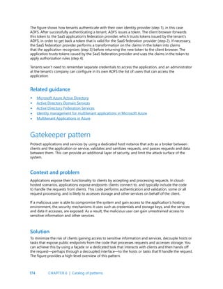 174
The figure shows how tenants authenticate with their own identity provider (step 1), in this case
ADFS. After successfully authenticating a tenant, ADFS issues a token. The client browser forwards
this token to the SaaS application’s federation provider, which trusts tokens issued by the tenant’s
ADFS, in order to get back a token that is valid for the SaaS federation provider (step 2). If necessary,
the SaaS federation provider performs a transformation on the claims in the token into claims
that the application recognizes (step 3) before returning the new token to the client browser. The
application trusts tokens issued by the SaaS federation provider and uses the claims in the token to
apply authorization rules (step 4).
Tenants won’t need to remember separate credentials to access the application, and an administrator
at the tenant’s company can configure in its own ADFS the list of users that can access the
application.
Microsoft Azure Active Directory
Active Directory Domain Services
Active Directory Federation Services
Identity management for multitenant applications in Microsoft Azure
Multitenant Applications in Azure
Related guidance
Gatekeeper pattern
Protect applications and services by using a dedicated host instance that acts as a broker between
clients and the application or service, validates and sanitizes requests, and passes requests and data
between them. This can provide an additional layer of security, and limit the attack surface of the
system.
Context and problem
Applications expose their functionality to clients by accepting and processing requests. In cloud-
hosted scenarios, applications expose endpoints clients connect to, and typically include the code
to handle the requests from clients. This code performs authentication and validation, some or all
request processing, and is likely to accesses storage and other services on behalf of the client.
If a malicious user is able to compromise the system and gain access to the application’s hosting
environment, the security mechanisms it uses such as credentials and storage keys, and the services
and data it accesses, are exposed. As a result, the malicious user can gain unrestrained access to
sensitive information and other services.
Solution
To minimize the risk of clients gaining access to sensitive information and services, decouple hosts or
tasks that expose public endpoints from the code that processes requests and accesses storage. You
can achieve this by using a façade or a dedicated task that interacts with clients and then hands off
the request—perhaps through a decoupled interface—to the hosts or tasks that’ll handle the request.
The figure provides a high-level overview of this pattern.
•
•
•
•
•
CHAPTER 6 | Catalog of patterns
 