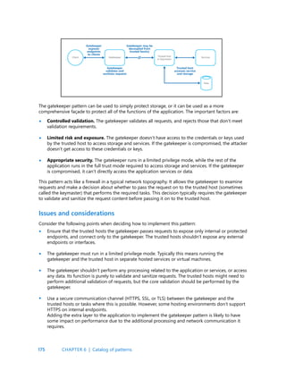 175
The gatekeeper pattern can be used to simply protect storage, or it can be used as a more
comprehensive façade to protect all of the functions of the application. The important factors are:
Controlled validation. The gatekeeper validates all requests, and rejects those that don’t meet
validation requirements.
Limited risk and exposure. The gatekeeper doesn’t have access to the credentials or keys used
by the trusted host to access storage and services. If the gatekeeper is compromised, the attacker
doesn’t get access to these credentials or keys.
Appropriate security. The gatekeeper runs in a limited privilege mode, while the rest of the
application runs in the full trust mode required to access storage and services. If the gatekeeper
is compromised, it can’t directly access the application services or data.
This pattern acts like a firewall in a typical network topography. It allows the gatekeeper to examine
requests and make a decision about whether to pass the request on to the trusted host (sometimes
called the keymaster) that performs the required tasks. This decision typically requires the gatekeeper
to validate and sanitize the request content before passing it on to the trusted host.
•
•
•
Issues and considerations
Consider the following points when deciding how to implement this pattern:
Ensure that the trusted hosts the gatekeeper passes requests to expose only internal or protected
endpoints, and connect only to the gatekeeper. The trusted hosts shouldn’t expose any external
endpoints or interfaces.
The gatekeeper must run in a limited privilege mode. Typically this means running the
gatekeeper and the trusted host in separate hosted services or virtual machines.
The gatekeeper shouldn’t perform any processing related to the application or services, or access
any data. Its function is purely to validate and sanitize requests. The trusted hosts might need to
perform additional validation of requests, but the core validation should be performed by the
gatekeeper.
Use a secure communication channel (HTTPS, SSL, or TLS) between the gatekeeper and the
trusted hosts or tasks where this is possible. However, some hosting environments don’t support
HTTPS on internal endpoints.
Adding the extra layer to the application to implement the gatekeeper pattern is likely to have
some impact on performance due to the additional processing and network communication it
requires.
•
•
•
•
CHAPTER 6 | Catalog of patterns
 