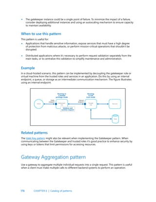 176
The gatekeeper instance could be a single point of failure. To minimize the impact of a failure,
consider deploying additional instances and using an autoscaling mechanism to ensure capacity
to maintain availability.
•
•
•
This pattern is useful for:
Applications that handle sensitive information, expose services that must have a high degree
of protection from malicious attacks, or perform mission-critical operations that shouldn’t be
disrupted.
Distributed applications where it’s necessary to perform request validation separately from the
main tasks, or to centralize this validation to simplify maintenance and administration.
When to use this pattern
In a cloud-hosted scenario, this pattern can be implemented by decoupling the gatekeeper role or
virtual machine from the trusted roles and services in an application. Do this by using an internal
endpoint, a queue, or storage as an intermediate communication mechanism. The figure illustrates
using an internal endpoint.
Example
The Valet Key pattern might also be relevant when implementing the Gatekeeper pattern. When
communicating between the Gatekeeper and trusted roles it’s good practice to enhance security by
using keys or tokens that limit permissions for accessing resources.
Related patterns
Gateway Aggregation pattern
Use a gateway to aggregate multiple individual requests into a single request. This pattern is useful
when a client must make multiple calls to different backend systems to perform an operation.
CHAPTER 6 | Catalog of patterns
 
