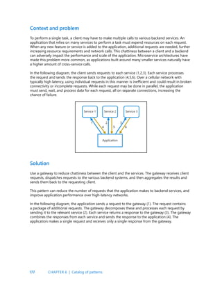 177
To perform a single task, a client may have to make multiple calls to various backend services. An
application that relies on many services to perform a task must expend resources on each request.
When any new feature or service is added to the application, additional requests are needed, further
increasing resource requirements and network calls. This chattiness between a client and a backend
can adversely impact the performance and scale of the application. Microservice architectures have
made this problem more common, as applications built around many smaller services naturally have
a higher amount of cross-service calls.
In the following diagram, the client sends requests to each service (1,2,3). Each service processes
the request and sends the response back to the application (4,5,6). Over a cellular network with
typically high latency, using individual requests in this manner is inefficient and could result in broken
connectivity or incomplete requests. While each request may be done in parallel, the application
must send, wait, and process data for each request, all on separate connections, increasing the
chance of failure.
Context and problem
Use a gateway to reduce chattiness between the client and the services. The gateway receives client
requests, dispatches requests to the various backend systems, and then aggregates the results and
sends them back to the requesting client.
This pattern can reduce the number of requests that the application makes to backend services, and
improve application performance over high-latency networks.
In the following diagram, the application sends a request to the gateway (1). The request contains
a package of additional requests. The gateway decomposes these and processes each request by
sending it to the relevant service (2). Each service returns a response to the gateway (3). The gateway
combines the responses from each service and sends the response to the application (4). The
application makes a single request and receives only a single response from the gateway.
Solution
CHAPTER 6 | Catalog of patterns
 
