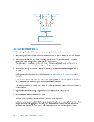 178
The gateway should not introduce service coupling across the backend services.
The gateway should be located near the backend services to reduce latency as much as possible.
The gateway service may introduce a single point of failure. Ensure the gateway is properly
designed to meet your application’s availability requirements.
The gateway may introduce a bottleneck. Ensure the gateway has adequate performance to
handle load and can be scaled to meet your anticipated growth.
Perform load testing against the gateway to ensure you don’t introduce cascading failures for
services.
Implement a resilient design, using techniques such as bulkheads, circuit breaking, retry, and
timeouts.
If one or more service calls takes too long, it may be acceptable to timeout and return a partial
set of data. Consider how your application will handle this scenario.
Use asynchronous I/O to ensure that a delay at the backend doesn’t cause performance issues in
the application.
Implement distributed tracing using correlation IDs to track each individual call.
Monitor request metrics and response sizes.
Consider returning cached data as a failover strategy to handle failures.
Instead of building aggregation into the gateway, consider placing an aggregation service behind
the gateway. Request aggregation will likely have different resource requirements than other
services in the gateway and may impact the gateway’s routing and offloading functionality.
Issues and considerations
•
•
•
•
•
•
•
•
•
•
•
CHAPTER 6 | Catalog of patterns
 