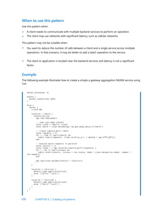 179
Use this pattern when:
A client needs to communicate with multiple backend services to perform an operation.
The client may use networks with significant latency, such as cellular networks.
When to use this pattern
•
•
•
•
This pattern may not be suitable when:
You want to reduce the number of calls between a client and a single service across multiple
operations. In that scenario, it may be better to add a batch operation to the service.
The client or application is located near the backend services and latency is not a significant
factor.
Example
The following example illustrates how to create a simple a gateway aggregation NGINX service using
Lua.
worker_processes 4;
events {
worker_connections 1024;
}
http {
server {
listen 80;
location = /batch {
content_by_lua ‘
ngx.req.read_body()
-- read json body content
local cjson = require “cjson”
local batch = cjson.decode(ngx.req.get_body_data())[“batch”]
-- create capture_multi table
local requests = {}
for i, item in ipairs(batch) do
table.insert(requests, {item.relative_url, { method = ngx.HTTP_GET}})
end
-- execute batch requests in parallel
local results = {}
local resps = { ngx.location.capture_multi(requests) }
for i, res in ipairs(resps) do
table.insert(results, {status = res.status, body = cjson.decode(res.body), header =
res.header})
end
ngx.say(cjson.encode({results = results}))
‘;
}
location = /service1 {
default_type application/json;
echo ‘{“attr1”:”val1”}’;
}
location = /service2 {
default_type application/json;
echo ‘{“attr2”:”val2”}’;
}
}
}
CHAPTER 6 | Catalog of patterns
 