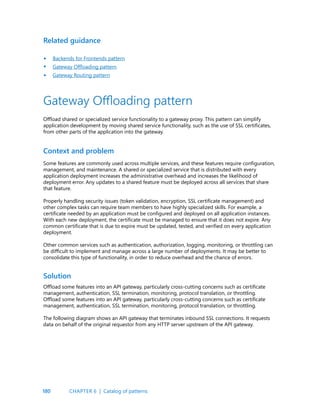 180
Related guidance
Backends for Frontends pattern
Gateway Offloading pattern
Gateway Routing pattern
•
•
•
Some features are commonly used across multiple services, and these features require configuration,
management, and maintenance. A shared or specialized service that is distributed with every
application deployment increases the administrative overhead and increases the likelihood of
deployment error. Any updates to a shared feature must be deployed across all services that share
that feature.
Properly handling security issues (token validation, encryption, SSL certificate management) and
other complex tasks can require team members to have highly specialized skills. For example, a
certificate needed by an application must be configured and deployed on all application instances.
With each new deployment, the certificate must be managed to ensure that it does not expire. Any
common certificate that is due to expire must be updated, tested, and verified on every application
deployment.
Other common services such as authentication, authorization, logging, monitoring, or throttling can
be difficult to implement and manage across a large number of deployments. It may be better to
consolidate this type of functionality, in order to reduce overhead and the chance of errors.
Offload some features into an API gateway, particularly cross-cutting concerns such as certificate
management, authentication, SSL termination, monitoring, protocol translation, or throttling.
Offload some features into an API gateway, particularly cross-cutting concerns such as certificate
management, authentication, SSL termination, monitoring, protocol translation, or throttling.
The following diagram shows an API gateway that terminates inbound SSL connections. It requests
data on behalf of the original requestor from any HTTP server upstream of the API gateway.
Context and problem
Solution
Gateway Offloading pattern
Offload shared or specialized service functionality to a gateway proxy. This pattern can simplify
application development by moving shared service functionality, such as the use of SSL certificates,
from other parts of the application into the gateway.
CHAPTER 6 | Catalog of patterns
 