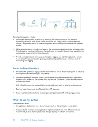 181
Benefits of this pattern include:
Simplify the development of services by removing the need to distribute and maintain
supporting resources, such as web server certificates and configuration for secure websites.
Simpler configuration results in easier management and scalability and makes service upgrades
simpler.
Allow dedicated teams to implement features that require specialized expertise, such as security.
This allows your core team to focus on the application functionality, leaving these specialized but
cross-cutting concerns to the relevant experts.
Provide some consistency for request and response logging and monitoring. Even if a service
is not correctly instrumented, the gateway can be configured to ensure a minimum level of
monitoring and logging.
Ensure the API gateway is highly available and resilient to failure. Avoid single points of failure by
running multiple instances of your API gateway.
Ensure the gateway is designed for the capacity and scaling requirements of your application
and endpoints. Make sure the gateway does not become a bottleneck for the application and is
sufficiently scalable.
Only offload features that are used by the entire application, such as security or data transfer.
Business logic should never be offloaded to the API gateway.
If you need to track transactions, consider generating correlation IDs for logging purposes.
Issues and considerations
•
•
•
•
•
•
•
•
•
•
Use this pattern when:
An application deployment has a shared concern such as SSL certificates or encryption.
A feature that is common across application deployments that may have different resource
requirements, such as memory resources, storage capacity or network connections.
When to use this pattern
CHAPTER 6 | Catalog of patterns
 