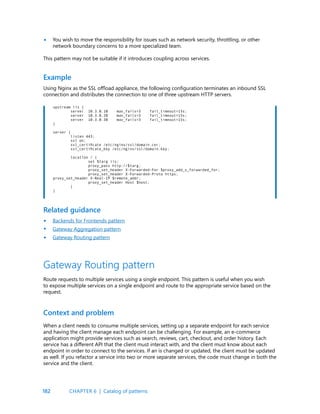 182
You wish to move the responsibility for issues such as network security, throttling, or other
network boundary concerns to a more specialized team.
This pattern may not be suitable if it introduces coupling across services.
•
Using Nginx as the SSL offload appliance, the following configuration terminates an inbound SSL
connection and distributes the connection to one of three upstream HTTP servers.
Example
upstream iis {
server 10.3.0.10 max_fails=3 fail_timeout=15s;
server 10.3.0.20 max_fails=3 fail_timeout=15s;
server 10.3.0.30 max_fails=3 fail_timeout=15s;
}
server {
listen 443;
ssl on;
ssl_certificate /etc/nginx/ssl/domain.cer;
ssl_certificate_key /etc/nginx/ssl/domain.key;
location / {
set $targ iis;
proxy_pass http://$targ;
proxy_set_header X-Forwarded-For $proxy_add_x_forwarded_for;
proxy_set_header X-Forwarded-Proto https;
proxy_set_header X-Real-IP $remote_addr;
proxy_set_header Host $host;
}
}
Backends for Frontends pattern
Gateway Aggregation pattern
Gateway Routing pattern
Related guidance
When a client needs to consume multiple services, setting up a separate endpoint for each service
and having the client manage each endpoint can be challenging. For example, an e-commerce
application might provide services such as search, reviews, cart, checkout, and order history. Each
service has a different API that the client must interact with, and the client must know about each
endpoint in order to connect to the services. If an is changed or updated, the client must be updated
as well. If you refactor a service into two or more separate services, the code must change in both the
service and the client.
Context and problem
Gateway Routing pattern
Route requests to multiple services using a single endpoint. This pattern is useful when you wish
to expose multiple services on a single endpoint and route to the appropriate service based on the
request.
•
•
•
CHAPTER 6 | Catalog of patterns
 