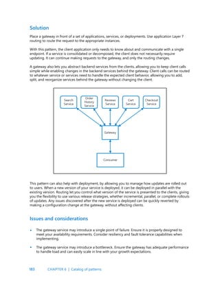 183
Place a gateway in front of a set of applications, services, or deployments. Use application Layer 7
routing to route the request to the appropriate instances.
With this pattern, the client application only needs to know about and communicate with a single
endpoint. If a service is consolidated or decomposed, the client does not necessarily require
updating. It can continue making requests to the gateway, and only the routing changes.
A gateway also lets you abstract backend services from the clients, allowing you to keep client calls
simple while enabling changes in the backend services behind the gateway. Client calls can be routed
to whatever service or services need to handle the expected client behavior, allowing you to add,
split, and reorganize services behind the gateway without changing the client.
Solution
This pattern can also help with deployment, by allowing you to manage how updates are rolled out
to users. When a new version of your service is deployed, it can be deployed in parallel with the
existing version. Routing let you control what version of the service is presented to the clients, giving
you the flexibility to use various release strategies, whether incremental, parallel, or complete rollouts
of updates. Any issues discovered after the new service is deployed can be quickly reverted by
making a configuration change at the gateway, without affecting clients.
The gateway service may introduce a single point of failure. Ensure it is properly designed to
meet your availability requirements. Consider resiliency and fault tolerance capabilities when
implementing.
The gateway service may introduce a bottleneck. Ensure the gateway has adequate performance
to handle load and can easily scale in line with your growth expectations.
Issues and considerations
•
•
CHAPTER 6 | Catalog of patterns
 