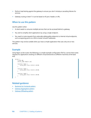 184
Perform load testing against the gateway to ensure you don’t introduce cascading failures for
services.
Gateway routing is level 7. It can be based on IP, port, header, or URL.
•
•
•
•
•
Use this pattern when:
A client needs to consume multiple services that can be accessed behind a gateway.
You wish to simplify client applications by using a single endpoint.
You need to route requests from externally addressable endpoints to internal virtual endpoints,
such as exposing ports on a VM to cluster virtual IP addresses.
Using Nginx as the router, the following is a simple example configuration file for a server that routes
requests for applications residing on different virtual directories to different machines at the back
end.
When to use this pattern
Example
This pattern may not be suitable when you have a simple application that uses only one or two
services.
server {
listen 80;
server_name domain.com;
location /app1 {
proxy_pass http://10.0.3.10:80;
}
location /app2 {
proxy_pass http://10.0.3.20:80;
}
location /app3 {
proxy_pass http://10.0.3.30:80;
}
}
Backends for Frontends pattern
Gateway Aggregation pattern
Gateway Offloading pattern
Related guidance
•
•
•
CHAPTER 6 | Catalog of patterns
 