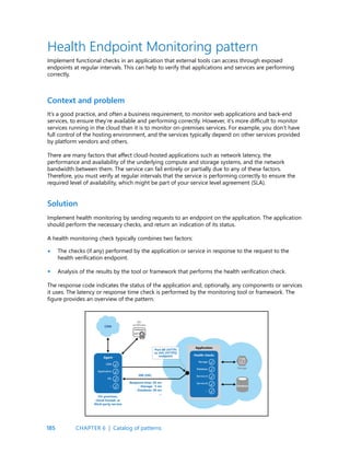185
It’s a good practice, and often a business requirement, to monitor web applications and back-end
services, to ensure they’re available and performing correctly. However, it’s more difficult to monitor
services running in the cloud than it is to monitor on-premises services. For example, you don’t have
full control of the hosting environment, and the services typically depend on other services provided
by platform vendors and others.
There are many factors that affect cloud-hosted applications such as network latency, the
performance and availability of the underlying compute and storage systems, and the network
bandwidth between them. The service can fail entirely or partially due to any of these factors.
Therefore, you must verify at regular intervals that the service is performing correctly to ensure the
required level of availability, which might be part of your service level agreement (SLA).
Implement health monitoring by sending requests to an endpoint on the application. The application
should perform the necessary checks, and return an indication of its status.
A health monitoring check typically combines two factors:
The checks (if any) performed by the application or service in response to the request to the
health verification endpoint.
Analysis of the results by the tool or framework that performs the health verification check.
The response code indicates the status of the application and, optionally, any components or services
it uses. The latency or response time check is performed by the monitoring tool or framework. The
figure provides an overview of the pattern.
Context and problem
Solution
Health Endpoint Monitoring pattern
Implement functional checks in an application that external tools can access through exposed
endpoints at regular intervals. This can help to verify that applications and services are performing
correctly.
•
•
CHAPTER 6 | Catalog of patterns
 