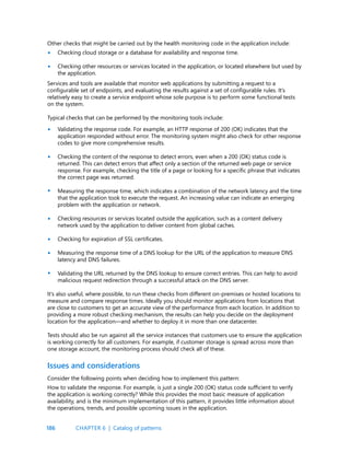 186
Other checks that might be carried out by the health monitoring code in the application include:
Checking cloud storage or a database for availability and response time.
Checking other resources or services located in the application, or located elsewhere but used by
the application.
Services and tools are available that monitor web applications by submitting a request to a
configurable set of endpoints, and evaluating the results against a set of configurable rules. It’s
relatively easy to create a service endpoint whose sole purpose is to perform some functional tests
on the system.
Typical checks that can be performed by the monitoring tools include:
Validating the response code. For example, an HTTP response of 200 (OK) indicates that the
application responded without error. The monitoring system might also check for other response
codes to give more comprehensive results.
Checking the content of the response to detect errors, even when a 200 (OK) status code is
returned. This can detect errors that affect only a section of the returned web page or service
response. For example, checking the title of a page or looking for a specific phrase that indicates
the correct page was returned.
Measuring the response time, which indicates a combination of the network latency and the time
that the application took to execute the request. An increasing value can indicate an emerging
problem with the application or network.
Checking resources or services located outside the application, such as a content delivery
network used by the application to deliver content from global caches.
Checking for expiration of SSL certificates.
Measuring the response time of a DNS lookup for the URL of the application to measure DNS
latency and DNS failures.
Validating the URL returned by the DNS lookup to ensure correct entries. This can help to avoid
malicious request redirection through a successful attack on the DNS server.
It’s also useful, where possible, to run these checks from different on-premises or hosted locations to
measure and compare response times. Ideally you should monitor applications from locations that
are close to customers to get an accurate view of the performance from each location. In addition to
providing a more robust checking mechanism, the results can help you decide on the deployment
location for the application—and whether to deploy it in more than one datacenter.
Tests should also be run against all the service instances that customers use to ensure the application
is working correctly for all customers. For example, if customer storage is spread across more than
one storage account, the monitoring process should check all of these.
•
•
•
•
•
•
•
•
•
Issues and considerations
Consider the following points when deciding how to implement this pattern:
How to validate the response. For example, is just a single 200 (OK) status code sufficient to verify
the application is working correctly? While this provides the most basic measure of application
availability, and is the minimum implementation of this pattern, it provides little information about
the operations, trends, and possible upcoming issues in the application.
CHAPTER 6 | Catalog of patterns
 