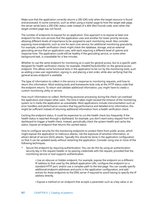 187
Make sure that the application correctly returns a 200 (OK) only when the target resource is found
and processed. In some scenarios, such as when using a master page to host the target web page,
the server sends back a 200 (OK) status code instead of a 404 (Not Found) code, even when the
target content page was not found.
The number of endpoints to expose for an application. One approach is to expose at least one
endpoint for the core services that the application uses and another for lower priority services,
allowing different levels of importance to be assigned to each monitoring result. Also consider
exposing more endpoints, such as one for each core service, for additional monitoring granularity.
For example, a health verification check might check the database, storage, and an external
geocoding service that an application uses, with each requiring a different level of uptime and
response time. The application could still be healthy if the geocoding service, or some other
background task, is unavailable for a few minutes.
Whether to use the same endpoint for monitoring as is used for general access, but to a specific path
designed for health verification checks, for example, /HealthCheck/{GUID}/ on the general access
endpoint. This allows some functional tests in the application to be run by the monitoring tools, such
as adding a new user registration, signing in, and placing a test order, while also verifying that the
general access endpoint is available.
The type of information to collect in the service in response to monitoring requests, and how to
return this information. Most existing tools and frameworks look only at the HTTP status code that
the endpoint returns. To return and validate additional information, you might have to create a
custom monitoring utility or service.
How much information to collect. Performing excessive processing during the check can overload
the application and impact other users. The time it takes might exceed the timeout of the monitoring
system so it marks the application as unavailable. Most applications include instrumentation such as
error handlers and performance counters that log performance and detailed error information, this
might be sufficient instead of returning additional information from a health verification check.
Caching the endpoint status. It could be expensive to run the health check too frequently. If the
health status is reported through a dashboard, for example, you don’t want every request from the
dashboard to trigger a health check. Instead, periodically check the system health and cache the
status. Expose an endpoint that returns the cached status.
How to configure security for the monitoring endpoints to protect them from public access, which
might expose the application to malicious attacks, risk the exposure of sensitive information, or
attract denial of service (DoS) attacks. Typically this should be done in the application configuration
so that it can be updated easily without restarting the application. Consider using one or more of the
following techniques:
Secure the endpoint by requiring authentication. You can do this by using an authentication
security key in the request header or by passing credentials with the request, provided that the
monitoring service or tool supports authentication.
• Use an obscure or hidden endpoint. For example, expose the endpoint on a different
IP address to that used by the default application URL, configure the endpoint on a
standard HTTP port, and/or use a complex path to the test page. You can usually specify
additional endpoint addresses and ports in the application configuration, and add
entries for these endpoints to the DNS server if required to avoid having to specify the IP
address directly.
• Expose a method on an endpoint that accepts a parameter such as a key value or an
•
CHAPTER 6 | Catalog of patterns
 