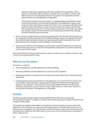 188
operation mode value. Depending on the value supplied for this parameter, when a
request is received the code can perform a specific test or set of tests, or return a 404
(Not Found) error if the parameter value isn’t recognized. The recognized parameter
values could be set in the application configuration.
• DoS attacks are likely to have less impact on a separate endpoint that performs basic
functional tests without compromising the operation of the application. Ideally, avoid
using a test that might expose sensitive information. If you must return information that
might be useful to an attacker, consider how you’ll protect the endpoint and the data
from unauthorized access. In this case just relying on obscurity isn’t enough. You should
also consider using an HTTPS connection and encrypting any sensitive data, although
this will increase the load on the server.
How to access an endpoint that’s secured using authentication. Not all tools and frameworks can
be configured to include credentials with the health verification request. For example, Microsoft
Azure built-in health verification features can’t provide authentication credentials. Some third-
party alternatives are Pingdom, Panopta, NewRelic, and Statuscake.
How to ensure that the monitoring agent is performing correctly. One approach is to expose an
endpoint that simply returns a value from the application configuration or a random value that
can be used to test the agent.
Also ensure that the monitoring system performs checks on itself, such as a self-test and built-in test,
to avoid it issuing false positive results.
•
•
•
•
•
•
This pattern is useful for:
Monitoring websites and web applications to verify availability.
Monitoring websites and web applications to check for correct operation.
Monitoring middle-tier or shared services to detect and isolate a failure that could disrupt other
applications.
Complementing existing instrumentation in the application, such as performance counters and
error handlers. Health verification checking doesn’t replace the requirement for logging and
auditing in the application. Instrumentation can provide valuable information for an existing
framework that monitors counters and error logs to detect failures or other issues. However, it
can’t provide information if the application is unavailable.
When to use this pattern
The following code examples, taken from the HealthCheckController class (a sample that
demonstrates this pattern is available on GitHub), demonstrates exposing an endpoint for performing
a range of health checks.
The CoreServices method, shown below in C#, performs a series of checks on services used in the
application. If all of the tests run without error, the method returns a 200 (OK) status code. If any of
the tests raises an exception, the method returns a 500 (Internal Error) status code. The method could
optionally return additional information when an error occurs, if the monitoring tool or framework is
able to make use of it.
Example
CHAPTER 6 | Catalog of patterns
 