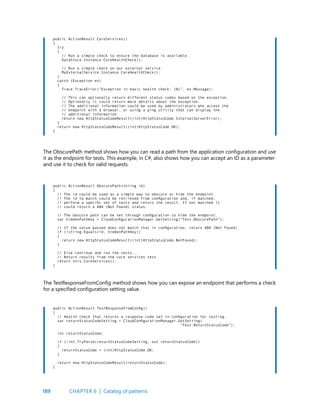 189
public ActionResult CoreServices()
{
try
{
// Run a simple check to ensure the database is available.
DataStore.Instance.CoreHealthCheck();
// Run a simple check on our external service.
MyExternalService.Instance.CoreHealthCheck();
}
catch (Exception ex)
{
Trace.TraceError(“Exception in basic health check: {0}”, ex.Message);
// This can optionally return different status codes based on the exception.
// Optionally it could return more details about the exception.
// The additional information could be used by administrators who access the
// endpoint with a browser, or using a ping utility that can display the
// additional information.
return new HttpStatusCodeResult((int)HttpStatusCode.InternalServerError);
}
return new HttpStatusCodeResult((int)HttpStatusCode.OK);
}
public ActionResult ObscurePath(string id)
{
// The id could be used as a simple way to obscure or hide the endpoint.
// The id to match could be retrieved from configuration and, if matched,
// perform a specific set of tests and return the result. If not matched it
// could return a 404 (Not Found) status.
// The obscure path can be set through configuration to hide the endpoint.
var hiddenPathKey = CloudConfigurationManager.GetSetting(“Test.ObscurePath”);
// If the value passed does not match that in configuration, return 404 (Not Found).
if (!string.Equals(id, hiddenPathKey))
{
return new HttpStatusCodeResult((int)HttpStatusCode.NotFound);
}
// Else continue and run the tests...
// Return results from the core services test.
return this.CoreServices();
}
public ActionResult TestResponseFromConfig()
{
// Health check that returns a response code set in configuration for testing.
var returnStatusCodeSetting = CloudConfigurationManager.GetSetting(
“Test.ReturnStatusCode”);
int returnStatusCode;
if (!int.TryParse(returnStatusCodeSetting, out returnStatusCode))
{
returnStatusCode = (int)HttpStatusCode.OK;
}
return new HttpStatusCodeResult(returnStatusCode);
}
The ObscurePath method shows how you can read a path from the application configuration and use
it as the endpoint for tests. This example, in C#, also shows how you can accept an ID as a parameter
and use it to check for valid requests.
The TestResponseFromConfig method shows how you can expose an endpoint that performs a check
for a specified configuration setting value.
CHAPTER 6 | Catalog of patterns
 