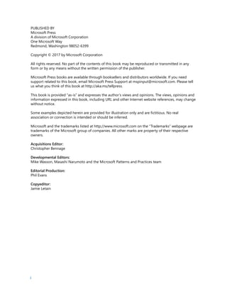 i
PUBLISHED BY
Microsoft Press
A division of Microsoft Corporation
One Microsoft Way
Redmond, Washington 98052-6399
Copyright © 2017 by Microsoft Corporation
All rights reserved. No part of the contents of this book may be reproduced or transmitted in any
form or by any means without the written permission of the publisher.
Microsoft Press books are available through booksellers and distributors worldwide. If you need
support related to this book, email Microsoft Press Support at mspinput@microsoft.com. Please tell
us what you think of this book at http://aka.ms/tellpress.
This book is provided “as-is” and expresses the author’s views and opinions. The views, opinions and
information expressed in this book, including URL and other Internet website references, may change
without notice.
Some examples depicted herein are provided for illustration only and are fictitious. No real
association or connection is intended or should be inferred.
Microsoft and the trademarks listed at http://www.microsoft.com on the “Trademarks” webpage are
trademarks of the Microsoft group of companies. All other marks are property of their respective
owners.
Acquisitions Editor:
Christopher Bennage
Developmental Editors:
Mike Wasson, Masashi Narumoto and the Microsoft Patterns and Practices team
Editorial Production:
Phil Evans
Copyeditor:
Jamie Letain
 