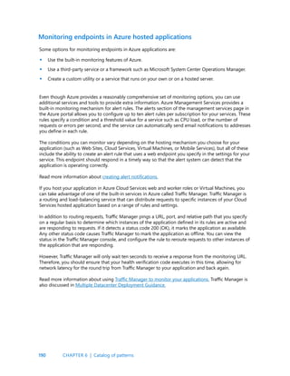 190
Some options for monitoring endpoints in Azure applications are:
Use the built-in monitoring features of Azure.
Use a third-party service or a framework such as Microsoft System Center Operations Manager.
Create a custom utility or a service that runs on your own or on a hosted server.
Monitoring endpoints in Azure hosted applications
•
•
•
Even though Azure provides a reasonably comprehensive set of monitoring options, you can use
additional services and tools to provide extra information. Azure Management Services provides a
built-in monitoring mechanism for alert rules. The alerts section of the management services page in
the Azure portal allows you to configure up to ten alert rules per subscription for your services. These
rules specify a condition and a threshold value for a service such as CPU load, or the number of
requests or errors per second, and the service can automatically send email notifications to addresses
you define in each rule.
The conditions you can monitor vary depending on the hosting mechanism you choose for your
application (such as Web Sites, Cloud Services, Virtual Machines, or Mobile Services), but all of these
include the ability to create an alert rule that uses a web endpoint you specify in the settings for your
service. This endpoint should respond in a timely way so that the alert system can detect that the
application is operating correctly.
Read more information about creating alert notifications.
If you host your application in Azure Cloud Services web and worker roles or Virtual Machines, you
can take advantage of one of the built-in services in Azure called Traffic Manager. Traffic Manager is
a routing and load-balancing service that can distribute requests to specific instances of your Cloud
Services hosted application based on a range of rules and settings.
In addition to routing requests, Traffic Manager pings a URL, port, and relative path that you specify
on a regular basis to determine which instances of the application defined in its rules are active and
are responding to requests. If it detects a status code 200 (OK), it marks the application as available.
Any other status code causes Traffic Manager to mark the application as offline. You can view the
status in the Traffic Manager console, and configure the rule to reroute requests to other instances of
the application that are responding.
However, Traffic Manager will only wait ten seconds to receive a response from the monitoring URL.
Therefore, you should ensure that your health verification code executes in this time, allowing for
network latency for the round trip from Traffic Manager to your application and back again.
Read more information about using Traffic Manager to monitor your applications. Traffic Manager is
also discussed in Multiple Datacenter Deployment Guidance.
CHAPTER 6 | Catalog of patterns
 