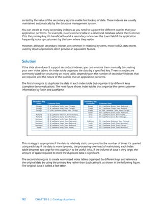 192
If the data store doesn’t support secondary indexes, you can emulate them manually by creating
your own index tables. An index table organizes the data by a specified key. Three strategies are
commonly used for structuring an index table, depending on the number of secondary indexes that
are required and the nature of the queries that an application performs.
The first strategy is to duplicate the data in each index table but organize it by different keys
(complete denormalization). The next figure shows index tables that organize the same customer
information by Town and LastName.
Solution
sorted by the value of the secondary keys to enable fast lookup of data. These indexes are usually
maintained automatically by the database management system.
You can create as many secondary indexes as you need to support the different queries that your
application performs. For example, in a Customers table in a relational database where the Customer
ID is the primary key, it’s beneficial to add a secondary index over the town field if the application
frequently looks up customers by the town where they reside.
However, although secondary indexes are common in relational systems, most NoSQL data stores
used by cloud applications don’t provide an equivalent feature.
This strategy is appropriate if the data is relatively static compared to the number of times it’s queried
using each key. If the data is more dynamic, the processing overhead of maintaining each index
table becomes too large for this approach to be useful. Also, if the volume of data is very large, the
amount of space required to store the duplicate data is significant.
The second strategy is to create normalized index tables organized by different keys and reference
the original data by using the primary key rather than duplicating it, as shown in the following figure.
The original data is called a fact table.
CHAPTER 6 | Catalog of patterns
 