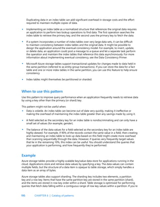 195
Duplicating data in an index table can add significant overhead in storage costs and the effort
required to maintain multiple copies of data.
Implementing an index table as a normalized structure that references the original data requires
an application to perform two lookup operations to find data. The first operation searches the
index table to retrieve the primary key, and the second uses the primary key to fetch the data.
If a system incorporates a number of index tables over very large data sets, it can be difficult
to maintain consistency between index tables and the original data. It might be possible to
design the application around the eventual consistency model. For example, to insert, update,
or delete data, an application could post a message to a queue and let a separate task perform
the operation and maintain the index tables that reference this data asynchronously. For more
information about implementing eventual consistency, see the Data Consistency Primer.
Microsoft Azure storage tables support transactional updates for changes made to data held in
the same partition (referred to as entity group transactions). If you can store the data for a fact
table and one or more index tables in the same partition, you can use this feature to help ensure
consistency.
Index tables might themselves be partitioned or sharded.
•
•
•
•
When to use this pattern
Use this pattern to improve query performance when an application frequently needs to retrieve data
by using a key other than the primary (or shard) key.
This pattern might not be useful when:
Data is volatile. An index table can become out of date very quickly, making it ineffective or
making the overhead of maintaining the index table greater than any savings made by using it.
A field selected as the secondary key for an index table is nondiscriminating and can only have a
small set of values (for example, gender).
The balance of the data values for a field selected as the secondary key for an index table are
highly skewed. For example, if 90% of the records contain the same value in a field, then creating
and maintaining an index table to look up data based on this field might create more overhead
than scanning sequentially through the data. However, if queries very frequently target values
that lie in the remaining 10%, this index can be useful. You should understand the queries that
your application is performing, and how frequently they’re performed.
•
•
•
Azure storage tables provide a highly scalable key/value data store for applications running in the
cloud. Applications store and retrieve data values by specifying a key. The data values can contain
multiple fields, but the structure of a data item is opaque to table storage, which simply handles a
data item as an array of bytes.
Azure storage tables also support sharding. The sharding key includes two elements, a partition
key and a row key. Items that have the same partition key are stored in the same partition (shard),
and the items are stored in row key order within a shard. Table storage is optimized for performing
queries that fetch data falling within a contiguous range of row key values within a partition. If you’re
Example
CHAPTER 6 | Catalog of patterns
 