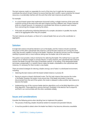 198
The task instances might run separately for much of the time, but it might also be necessary to
coordinate the actions of each instance to ensure that they don’t conflict, cause contention for shared
resources, or accidentally interfere with the work that other task instances are performing.
For example:
In a cloud-based system that implements horizontal scaling, multiple instances of the same task
could be running at the same time with each instance serving a different user. If these instances
write to a shared resource, it’s necessary to coordinate their actions to prevent each instance
from overwriting the changes made by the others.
If the tasks are performing individual elements of a complex calculation in parallel, the results
need to be aggregated when they all complete.
The task instances are all peers, so there isn’t a natural leader that can act as the coordinator or
aggregator.
•
•
•
•
•
•
•
Solution
A single task instance should be elected to act as the leader, and this instance should coordinate
the actions of the other subordinate task instances. If all of the task instances are running the same
code, they are each capable of acting as the leader. Therefore, the election process must be managed
carefully to prevent two or more instances taking over the leader role at the same time.
The system must provide a robust mechanism for selecting the leader. This method has to cope with
events such as network outages or process failures. In many solutions, the subordinate task instances
monitor the leader through some type of heartbeat method, or by polling. If the designated leader
terminates unexpectedly, or a network failure makes the leader unavailable to the subordinate task
instances, it’s necessary for them to elect a new leader.
There are several strategies for electing a leader among a set of tasks in a distributed environment,
including:
Selecting the task instance with the lowest-ranked instance or process ID.
Racing to acquire a shared, distributed mutex. The first task instance that acquires the mutex
is the leader. However, the system must ensure that, if the leader terminates or becomes
disconnected from the rest of the system, the mutex is released to allow another task instance to
become the leader.
Implementing one of the common leader election algorithms such as the Bully Algorithm or the
Ring Algorithm. These algorithms assume that each candidate in the election has a unique ID,
and that it can communicate with the other candidates reliably.
Issues and considerations
Consider the following points when deciding how to implement this pattern:
The process of electing a leader should be resilient to transient and persistent failures.
It must be possible to detect when the leader has failed or has become otherwise unavailable
CHAPTER 6 | Catalog of patterns
 