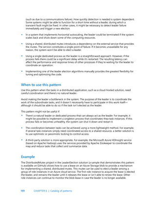 199
(such as due to a communications failure). How quickly detection is needed is system dependent.
Some systems might be able to function for a short time without a leader, during which a
transient fault might be fixed. In other cases, it might be necessary to detect leader failure
immediately and trigger a new election.
In a system that implements horizontal autoscaling, the leader could be terminated if the system
scales back and shuts down some of the computing resources.
Using a shared, distributed mutex introduces a dependency on the external service that provides
the mutex. The service constitutes a single point of failure. If it becomes unavailable for any
reason, the system won’t be able to elect a leader.
Using a single dedicated process as the leader is a straightforward approach. However, if the
process fails there could be a significant delay while it’s restarted. The resulting latency can
affect the performance and response times of other processes if they’re waiting for the leader to
coordinate an operation.
Implementing one of the leader election algorithms manually provides the greatest flexibility for
tuning and optimizing the code.
•
•
•
•
•
•
•
Use this pattern when the tasks in a distributed application, such as a cloud-hosted solution, need
careful coordination and there’s no natural leader.
Avoid making the leader a bottleneck in the system. The purpose of the leader is to coordinate the
work of the subordinate tasks, and it doesn’t necessarily have to participate in this work itself—
although it should be able to do so if the task isn’t elected as the leader.
This pattern might not be useful if:
There’s a natural leader or dedicated process that can always act as the leader. For example, it
might be possible to implement a singleton process that coordinates thea task instances. If this
process fails or becomes unhealthy, the system can shut it down and restart it.
The coordination between tasks can be achieved using a more lightweight method. For example,
if several task instances simply need coordinated access to a shared resource, a better solution is
to use optimistic or pessimistic locking to control access.
A third-party solution is more appropriate. For example, the Microsoft Azure HDInsight service
(based on Apache Hadoop) uses the services provided by Apache Zookeeper to coordinate the
map and reduce tasks that collect and summarize data.
When to use this pattern
Example
The DistributedMutex project in the LeaderElection solution (a sample that demonstrates this pattern
is available on GitHub) shows how to use a lease on an Azure Storage blob to provide a mechanism
for implementing a shared, distributed mutex. This mutex can be used to elect a leader among a
group of role instances in an Azure cloud service. The first role instance to acquire the lease is elected
the leader, and remains the leader until it releases the lease or isn’t able to renew the lease. Other
role instances can continue to monitor the blob lease in case the leader is no longer available.
CHAPTER 6 | Catalog of patterns
 
