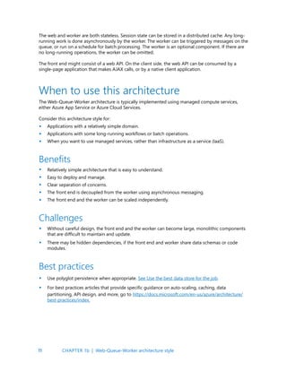 11
The web and worker are both stateless. Session state can be stored in a distributed cache. Any long-
running work is done asynchronously by the worker. The worker can be triggered by messages on the
queue, or run on a schedule for batch processing. The worker is an optional component. If there are
no long-running operations, the worker can be omitted.
The front end might consist of a web API. On the client side, the web API can be consumed by a
single-page application that makes AJAX calls, or by a native client application.
The Web-Queue-Worker architecture is typically implemented using managed compute services,
either Azure App Service or Azure Cloud Services.
Consider this architecture style for:
Applications with a relatively simple domain.
Applications with some long-running workflows or batch operations.
When you want to use managed services, rather than infrastructure as a service (IaaS).
When to use this architecture
Benefits
Best practices
Challenges
Relatively simple architecture that is easy to understand.
Easy to deploy and manage.
Clear separation of concerns.
The front end is decoupled from the worker using asynchronous messaging.
The front end and the worker can be scaled independently.
Use polyglot persistence when appropriate. See Use the best data store for the job.
For best practices articles that provide specific guidance on auto-scaling, caching, data
partitioning, API design, and more, go to https://docs.microsoft.com/en-us/azure/architecture/
best-practices/index.
Without careful design, the front end and the worker can become large, monolithic components
that are difficult to maintain and update.
There may be hidden dependencies, if the front end and worker share data schemas or code
modules.
•
•
•
•
•
•
•
•
•
•
•
•
CHAPTER 1b | Web-Queue-Worker architecture style
 