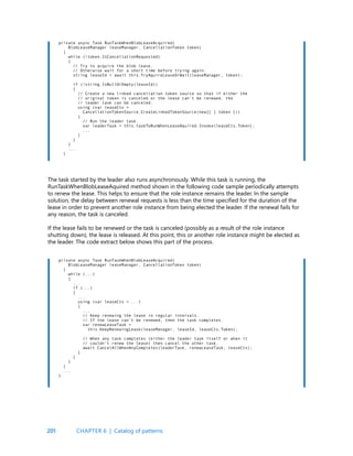 201
private async Task RunTaskWhenBlobLeaseAcquired(
BlobLeaseManager leaseManager, CancellationToken token)
{
while (!token.IsCancellationRequested)
{
// Try to acquire the blob lease.
// Otherwise wait for a short time before trying again.
string leaseId = await this.TryAquireLeaseOrWait(leaseManager, token);
if (!string.IsNullOrEmpty(leaseId))
{
// Create a new linked cancellation token source so that if either the
// original token is canceled or the lease can’t be renewed, the
// leader task can be canceled.
using (var leaseCts =
CancellationTokenSource.CreateLinkedTokenSource(new[] { token }))
{
// Run the leader task.
var leaderTask = this.taskToRunWhenLeaseAquired.Invoke(leaseCts.Token);
...
}
}
}
...
}
private async Task RunTaskWhenBlobLeaseAcquired(
BlobLeaseManager leaseManager, CancellationToken token)
{
while (...)
{
...
if (...)
{
...
using (var leaseCts = ...)
{
...
// Keep renewing the lease in regular intervals.
// If the lease can’t be renewed, then the task completes.
var renewLeaseTask =
this.KeepRenewingLease(leaseManager, leaseId, leaseCts.Token);
// When any task completes (either the leader task itself or when it
// couldn’t renew the lease) then cancel the other task.
await CancelAllWhenAnyCompletes(leaderTask, renewLeaseTask, leaseCts);
}
}
}
}
...
}
The task started by the leader also runs asynchronously. While this task is running, the
RunTaskWhenBlobLeaseAquired method shown in the following code sample periodically attempts
to renew the lease. This helps to ensure that the role instance remains the leader. In the sample
solution, the delay between renewal requests is less than the time specified for the duration of the
lease in order to prevent another role instance from being elected the leader. If the renewal fails for
any reason, the task is canceled.
If the lease fails to be renewed or the task is canceled (possibly as a result of the role instance
shutting down), the lease is released. At this point, this or another role instance might be elected as
the leader. The code extract below shows this part of the process.
CHAPTER 6 | Catalog of patterns
 